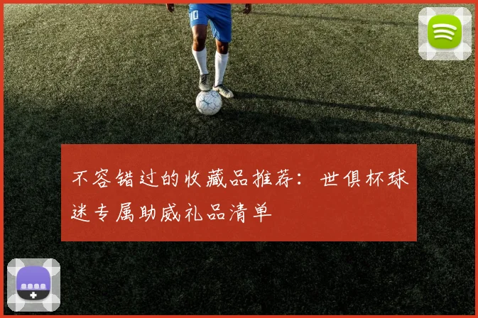 不容错过的收藏品推荐：世俱杯球迷专属助威礼品清单