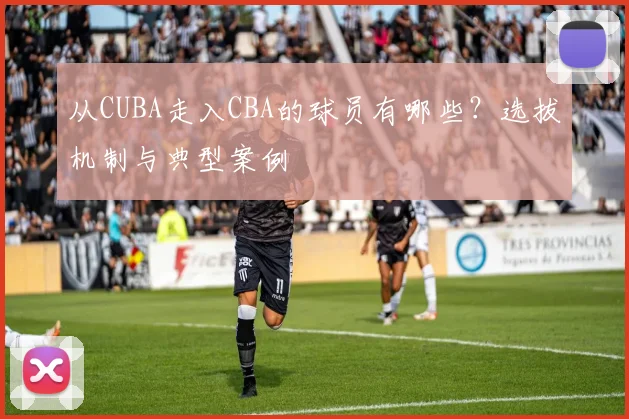 从CUBA走入CBA的球员有哪些？选拔机制与典型案例