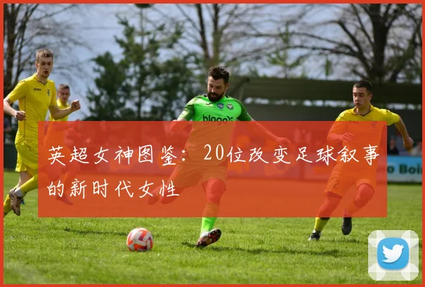英超女神图鉴：20位改变足球叙事的新时代女性