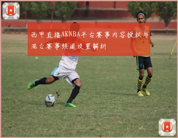 西甲直播AKNBA平台赛事内容授权与混合赛事频道设置解析