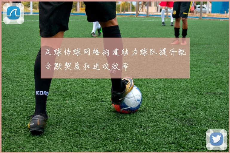足球传球网络构建助力球队提升配合默契度和进攻效率