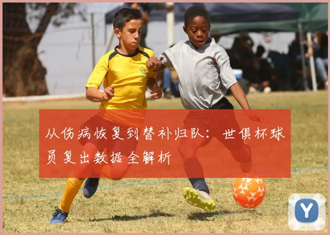 从伤病恢复到替补归队：世俱杯球员复出数据全解析