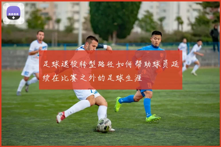 足球退役转型路径如何帮助球员延续在比赛之外的足球生涯